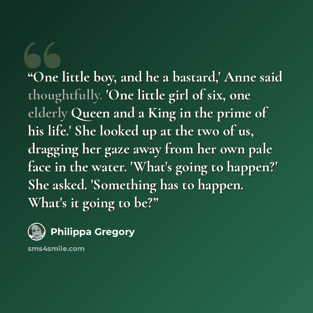 “One little boy, and he a bastard,' Anne said thoughtfully. 'One little girl of six, one elderly Queen and a King in the prime of his life.' She looked up at the two of us, dragging her gaze away from her own pale face in the water. 'What's going to happen?' She asked. 'Something has to happen…” quote by Philippa Gregory