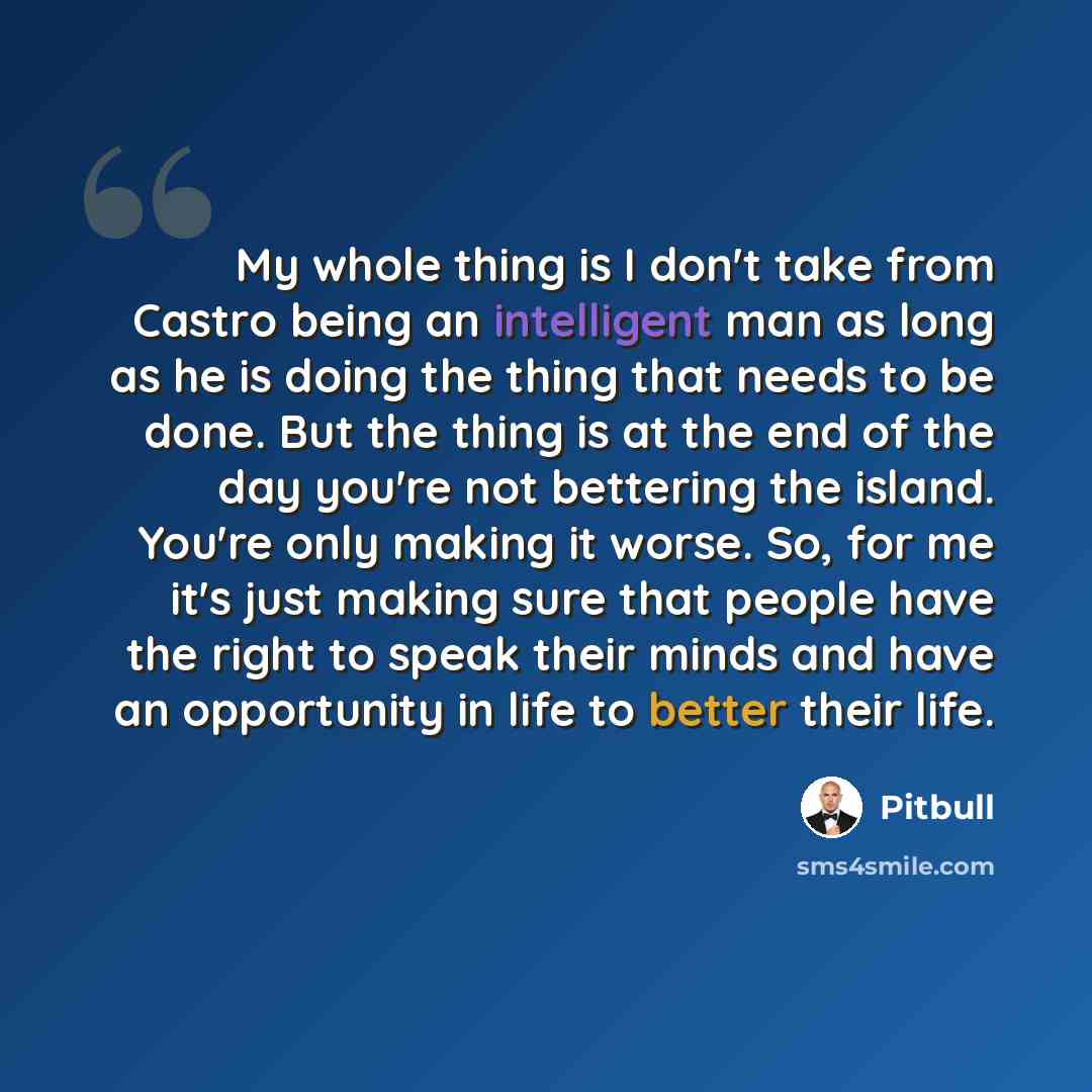 “My whole thing is I don't take from Castro being an intelligent man as long as he is doing the thing that needs to be done. But the thing is at the end of the day you're not bettering the island. You're only making it worse. So, for me it's just making sure that people have the right to speak…” quote by Pitbull