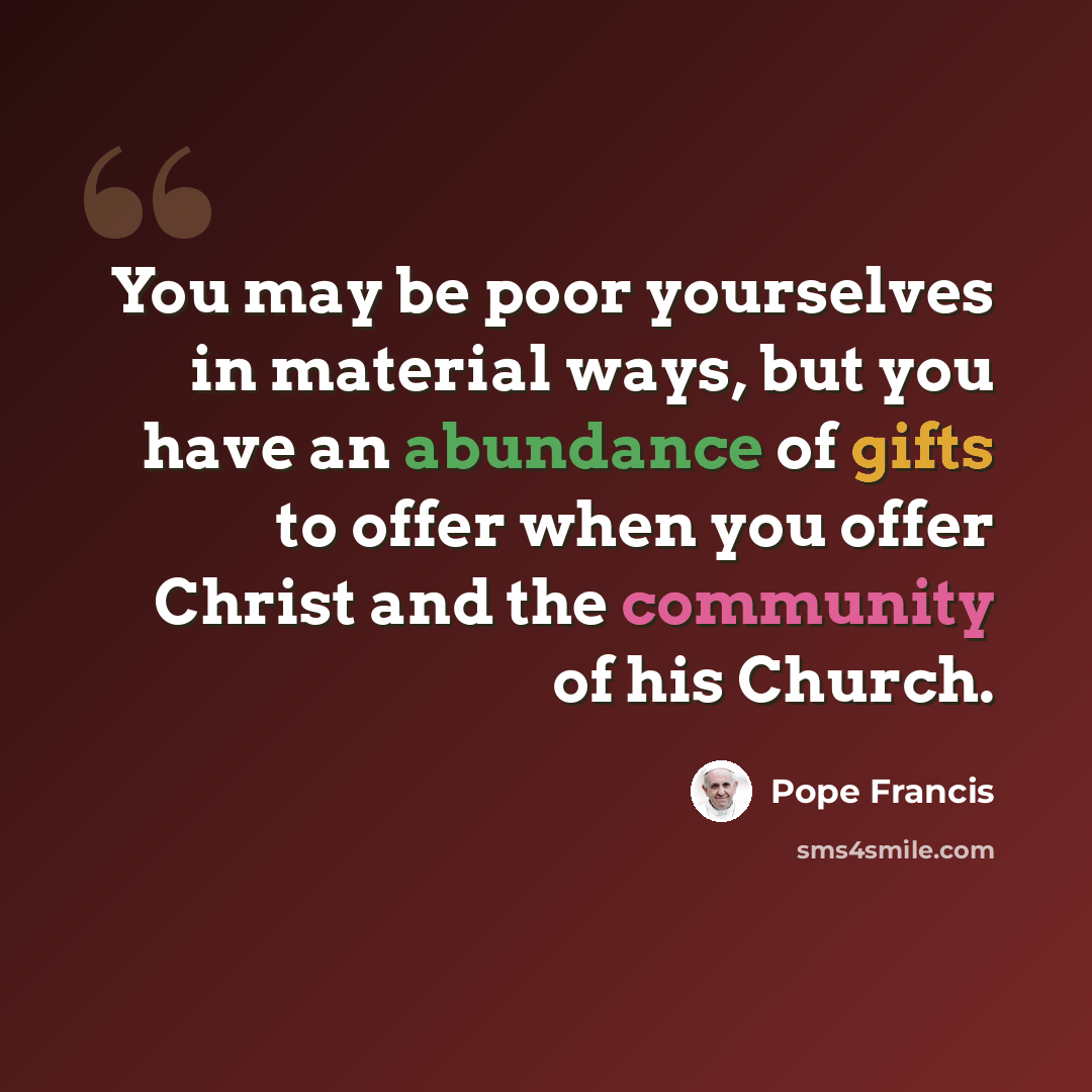 “You may be poor yourselves in material ways, but you have an abundance of gifts to offer when you offer Christ and the community of his Church.” quote by Pope Francis
