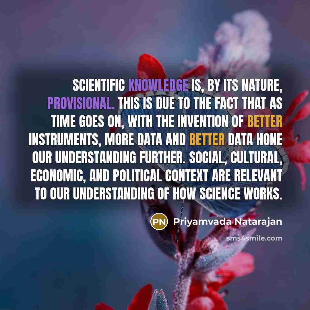 “Scientific knowledge is, by its nature, provisional. This is due to the fact that as time goes on, with the invention of better instruments, more data and better data hone our understanding further. Social, cultural, economic, and political context are relevant to our understanding of how science…” quote by Priyamvada Natarajan