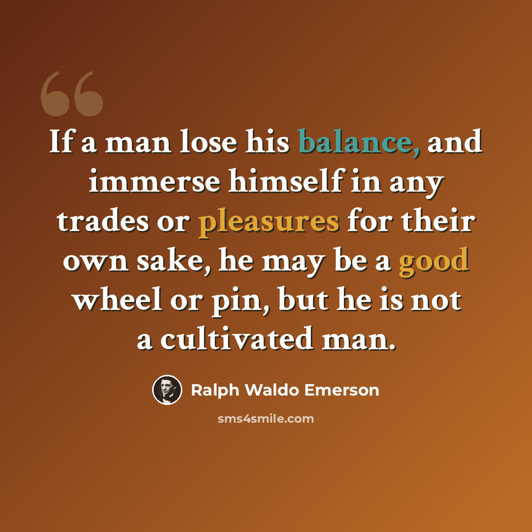 “If a man lose his balance, and immerse himself in any trades or pleasures for their own sake, he may be a good wheel or pin, but he is not a cultivated man.” quote by Ralph Waldo Emerson