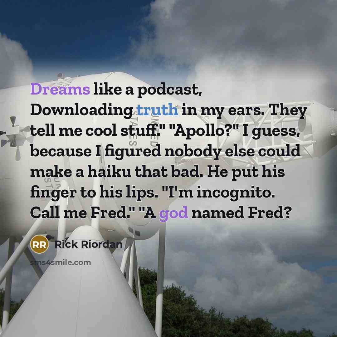“Dreams like a podcast, Downloading truth in my ears. They tell me cool stuff." "Apollo?" I guess, because I figured nobody else could make a haiku that bad. He put his finger to his lips. "I'm incognito. Call me Fred." "A god named Fred?” quote by Rick Riordan