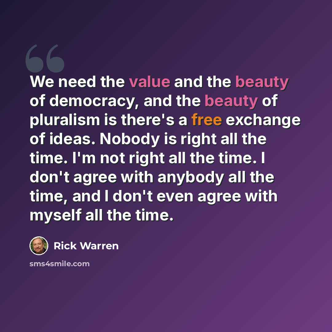 “We need the value and the beauty of democracy, and the beauty of pluralism is there's a free exchange of ideas. Nobody is right all the time. I'm not right all the time. I don't agree with anybody all the time, and I don't even agree with myself all the time.” quote by Rick Warren