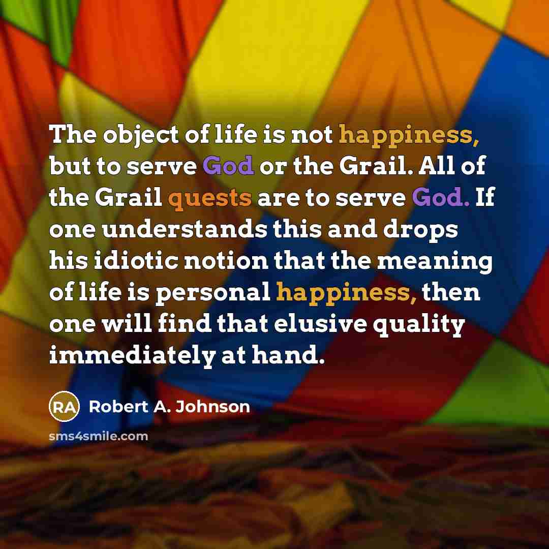 “The object of life is not happiness, but to serve God or the Grail. All of the Grail quests are to serve God. If one understands this and drops his idiotic notion that the meaning of life is personal happiness, then one will find that elusive quality immediately at hand.” quote by Robert A. Johnson