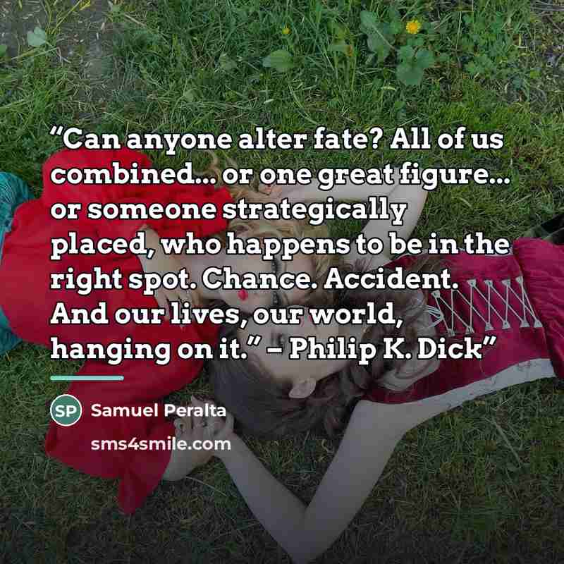 “Can anyone alter fate? All of us combined... or one great figure... or someone strategically placed, who happens to be in the right spot. Chance. Accident. And our lives, our world, hanging on it.” – Philip K. Dick” quote by Samuel Peralta