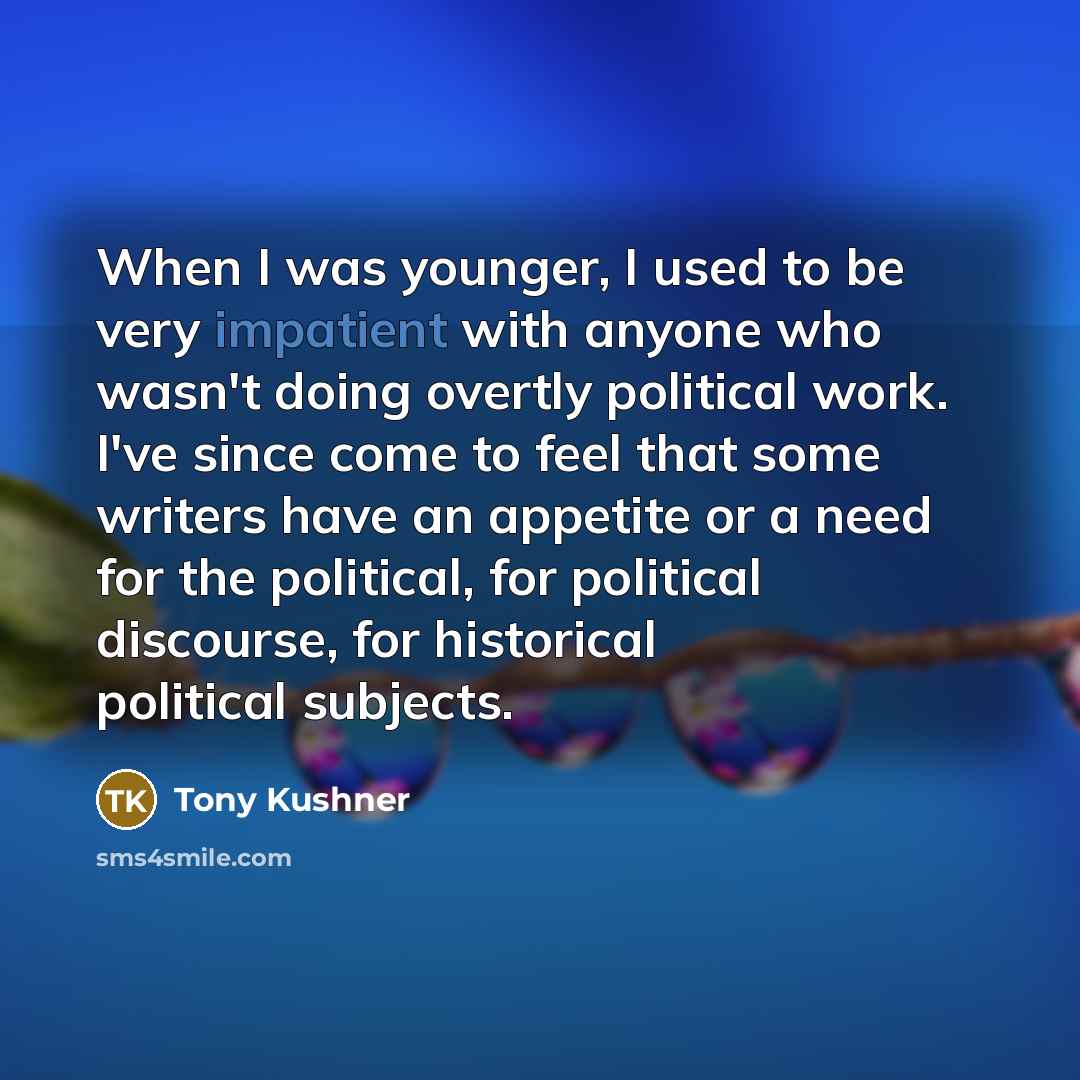 “When I was younger, I used to be very impatient with anyone who wasn't doing overtly political work. I've since come to feel that some writers have an appetite or a need for the political, for political discourse, for historical political subjects.” quote by Tony Kushner