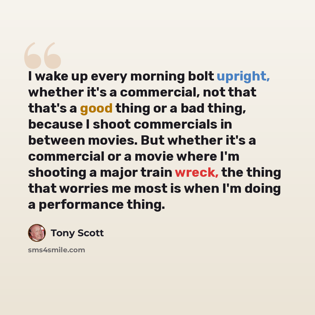 “I wake up every morning bolt upright, whether it's a commercial, not that that's a good thing or a bad thing, because I shoot commercials in between movies. But whether it's a commercial or a movie where I'm shooting a major train wreck, the thing that worries me most is when I'm doing a…” quote by Tony Scott