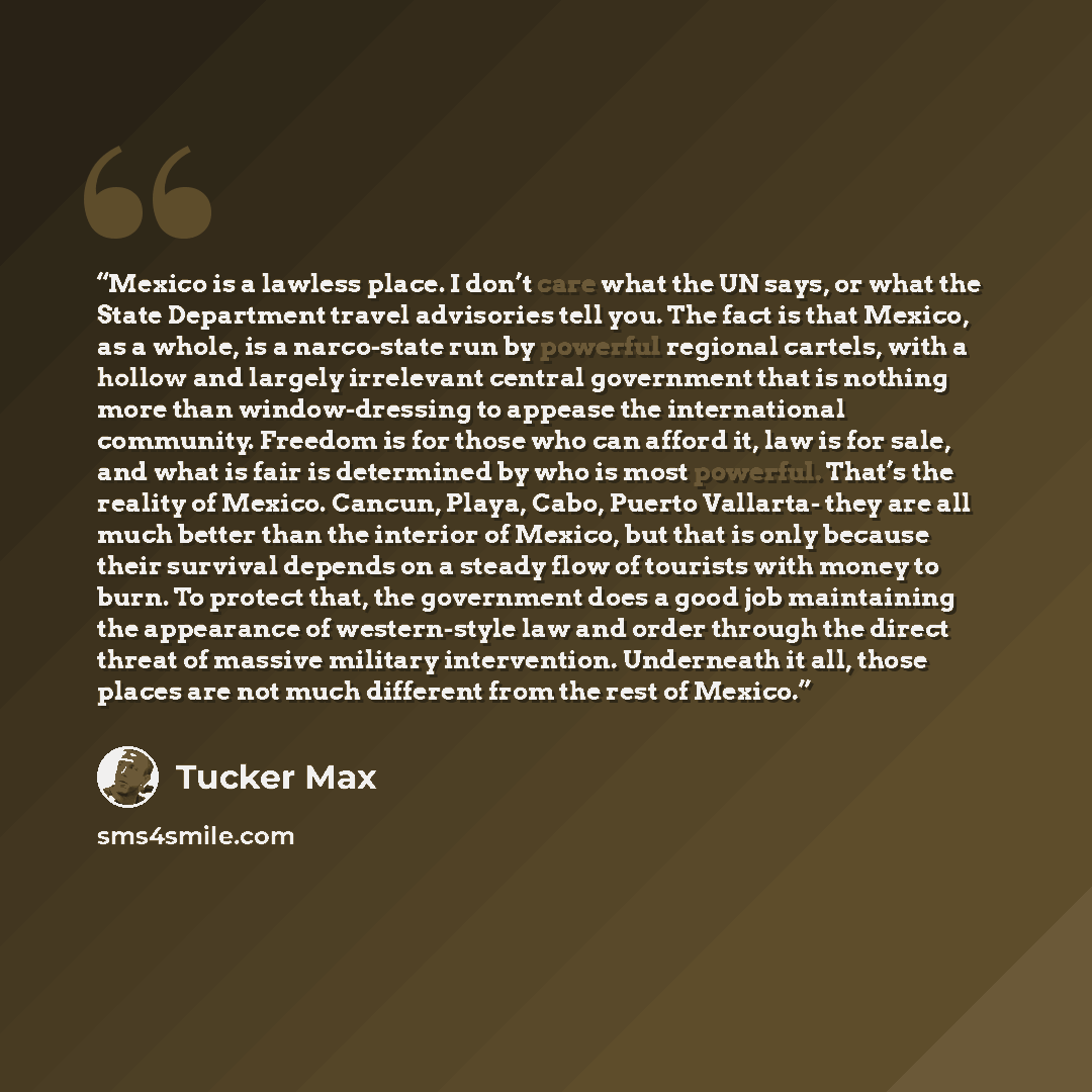 “Mexico is a lawless place. I don’t care what the UN says, or what the State Department travel advisories tell you. The fact is that Mexico, as a whole, is a narco-state run by powerful regional cartels, with a hollow and largely irrelevant central government that is nothing more than…” quote by Tucker Max
