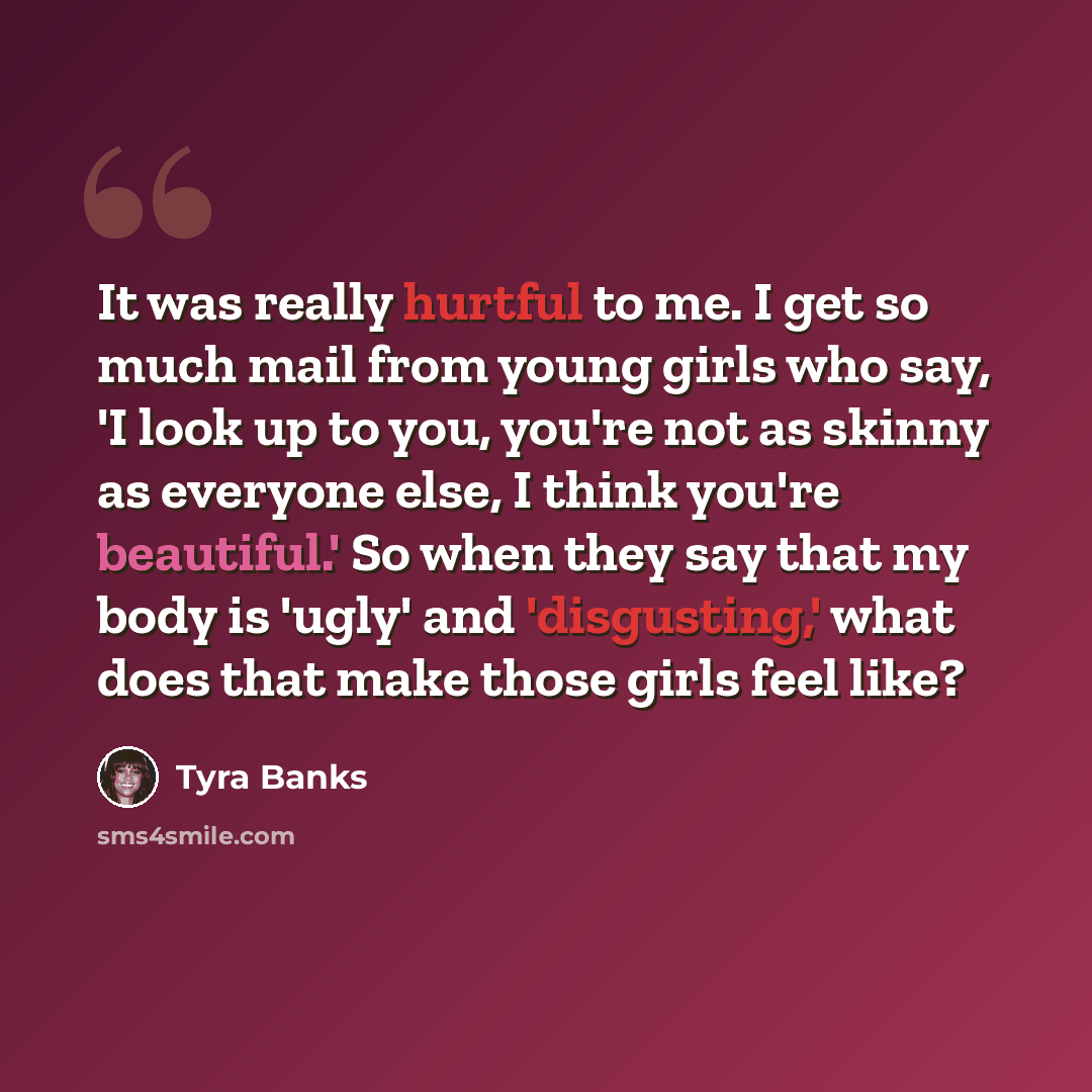 “It was really hurtful to me. I get so much mail from young girls who say, 'I look up to you, you're not as skinny as everyone else, I think you're beautiful.' So when they say that my body is 'ugly' and 'disgusting,' what does that make those girls feel like?” quote by Tyra Banks
