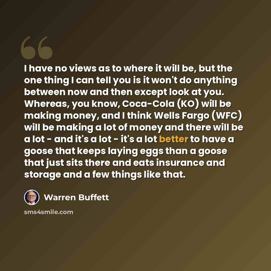 “I have no views as to where it will be, but the one thing I can tell you is it won't do anything between now and then except look at you. Whereas, you know, Coca-Cola (KO) will be making money, and I think Wells Fargo (WFC) will be making a lot of money and there will be a lot - and it's a lot…” quote by Warren Buffett