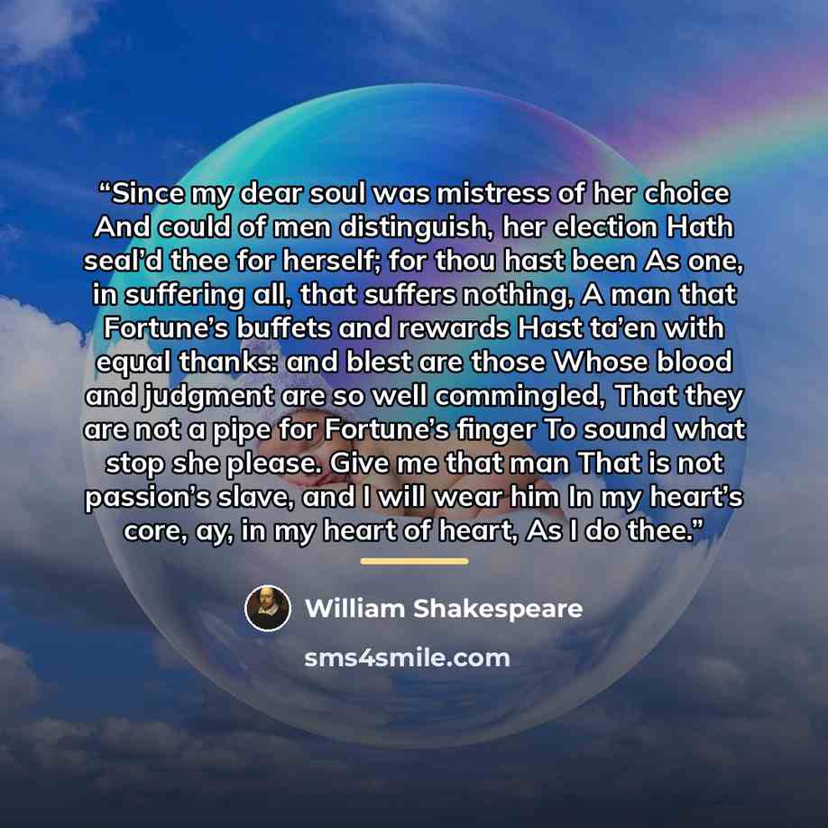 “Since my dear soul was mistress of her choice And could of men distinguish, her election Hath seal’d thee for herself; for thou hast been As one, in suffering all, that suffers nothing, A man that Fortune’s buffets and rewards Hast ta’en with equal thanks: and blest are those Whose blood and…” quote by William Shakespeare
