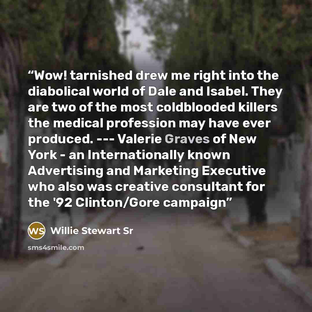 “Wow! tarnished drew me right into the diabolical world of Dale and Isabel. They are two of the most coldblooded killers the medical profession may have ever produced. --- Valerie Graves of New York - an Internationally known Advertising and Marketing Executive who also was creative consultant for…” quote by Willie Stewart Sr