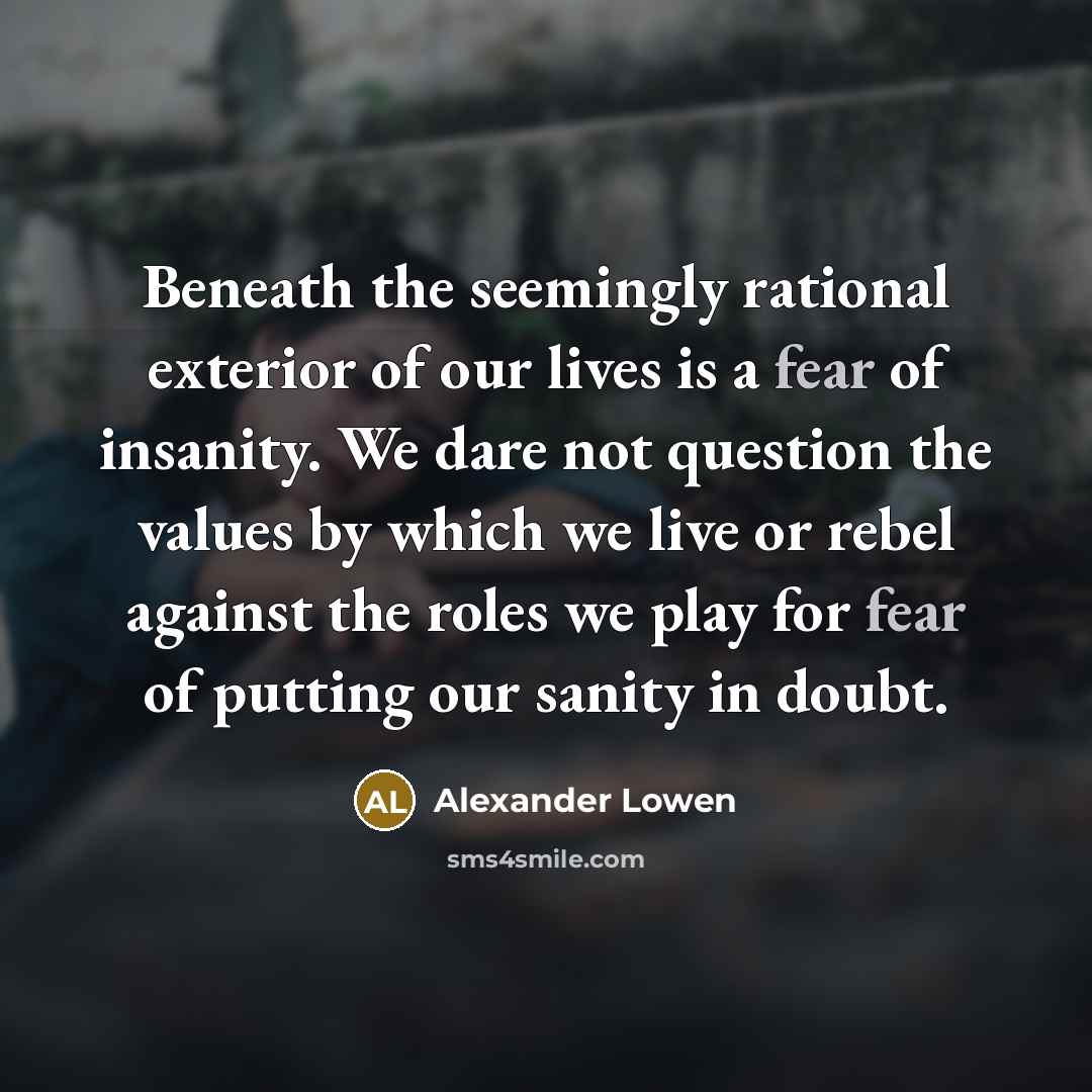 “Beneath the seemingly rational exterior of our lives is a fear of insanity. We dare not question the values by which we live or rebel against the roles we play for fear of putting our sanity in doubt.” quote by Alexander Lowen