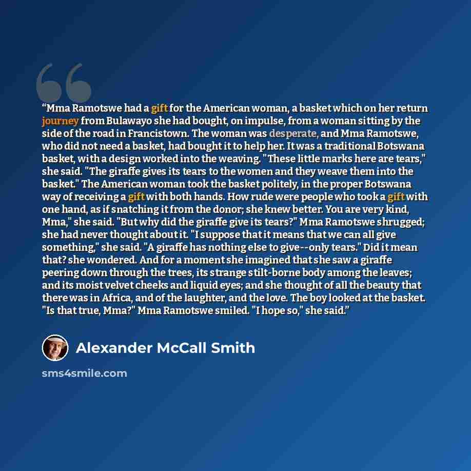 “Mma Ramotswe had a gift for the American woman, a basket which on her return journey from Bulawayo she had bought, on impulse, from a woman sitting by the side of the road in Francistown. The woman was desperate, and Mma Ramotswe, who did not need a basket, had bought it to help her. It was a…” quote by Alexander McCall Smith