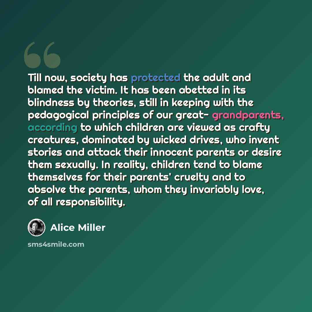 “Till now, society has protected the adult and blamed the victim. It has been abetted in its blindness by theories, still in keeping with the pedagogical principles of our great- grandparents, according to which children are viewed as crafty creatures, dominated by wicked drives, who invent stories…” quote by Alice Miller
