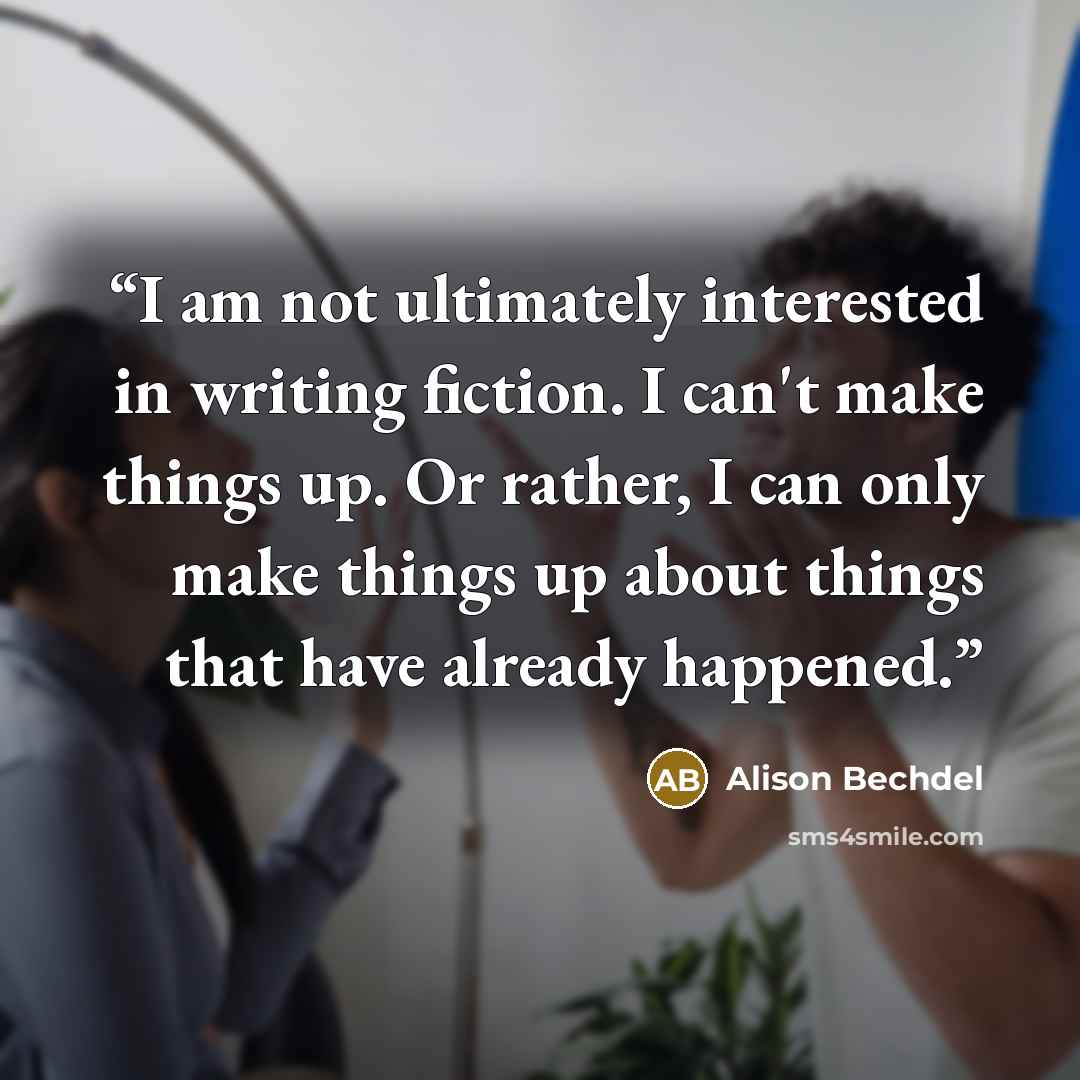 “I am not ultimately interested in writing fiction. I can't make things up. Or rather, I can only make things up about things that have already happened.” quote by Alison Bechdel