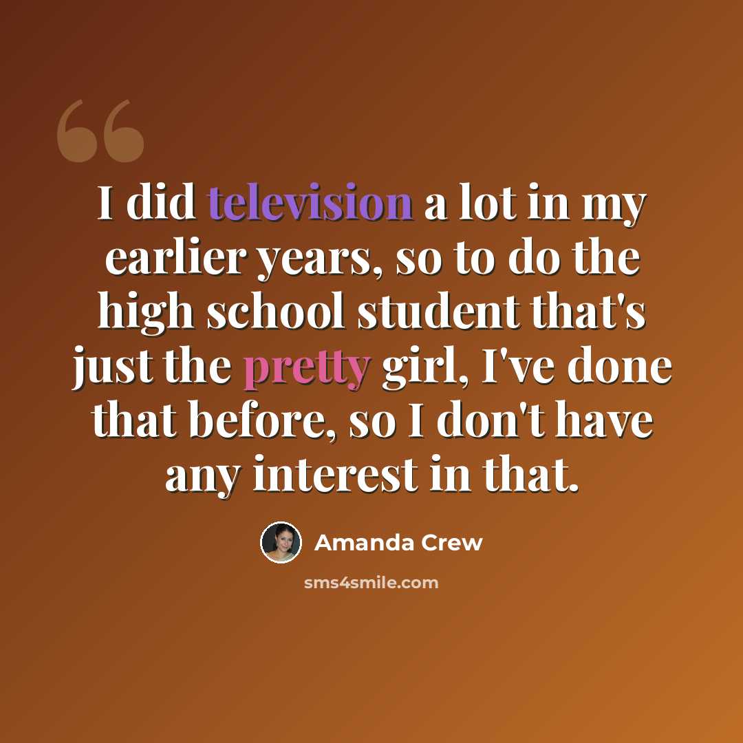 “I did television a lot in my earlier years, so to do the high school student that's just the pretty girl, I've done that before, so I don't have any interest in that.” quote by Amanda Crew