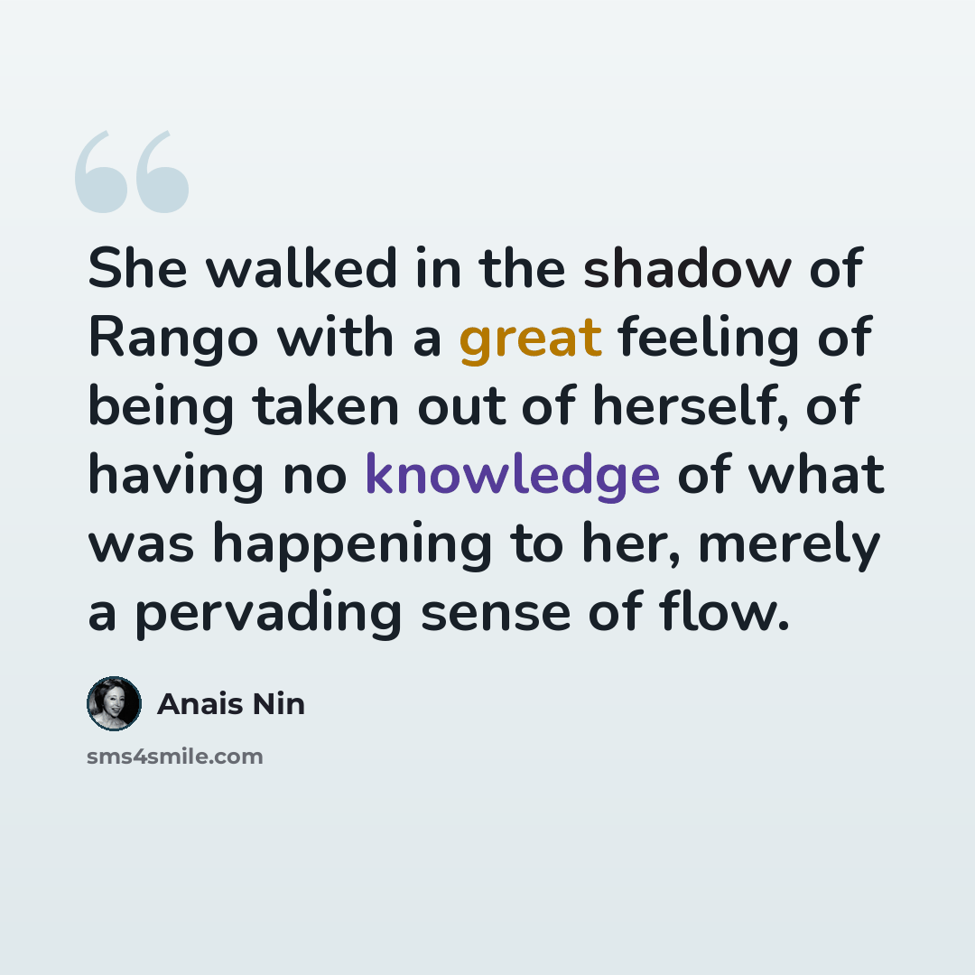 “She walked in the shadow of Rango with a great feeling of being taken out of herself, of having no knowledge of what was happening to her, merely a pervading sense of flow.” quote by Anais Nin