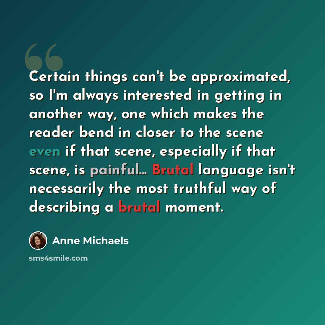 “Certain things can't be approximated, so I'm always interested in getting in another way, one which makes the reader bend in closer to the scene even if that scene, especially if that scene, is painful... Brutal language isn't necessarily the most truthful way of describing a brutal moment.” quote by Anne Michaels