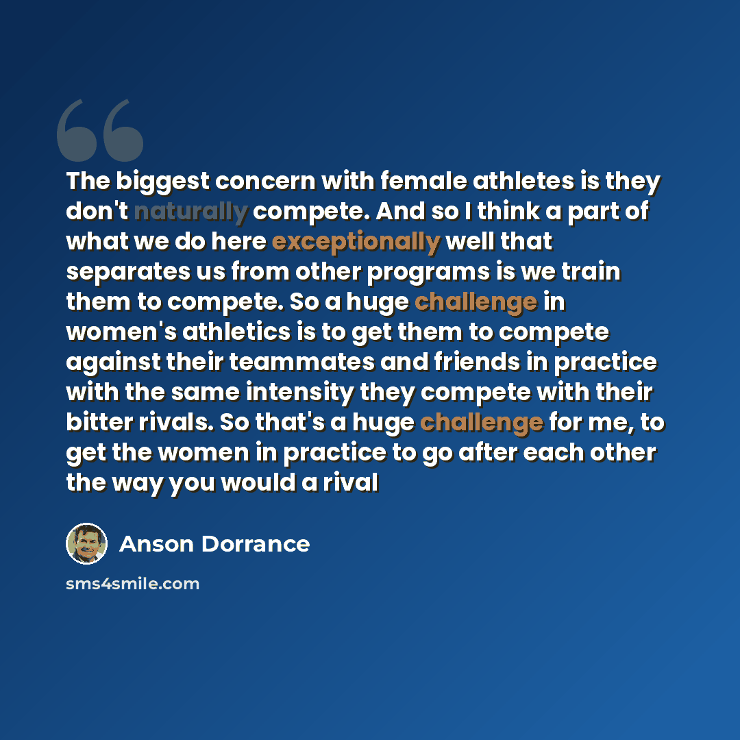 “The biggest concern with female athletes is they don't naturally compete. And so I think a part of what we do here exceptionally well that separates us from other programs is we train them to compete. So a huge challenge in women's athletics is to get them to compete against their teammates and…” quote by Anson Dorrance