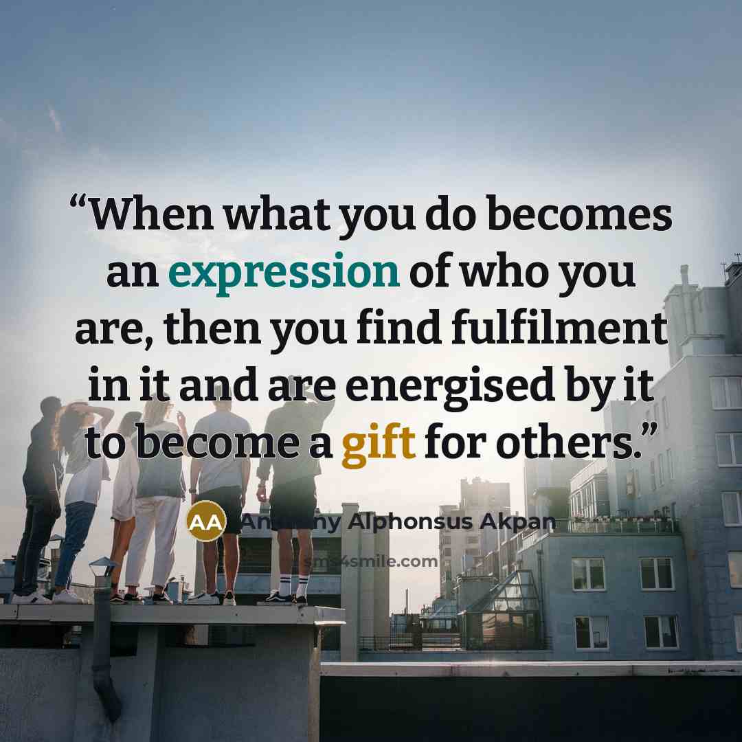 “When what you do becomes an expression of who you are, then you find fulfilment in it and are energised by it to become a gift for others.” quote by Anthony Alphonsus Akpan