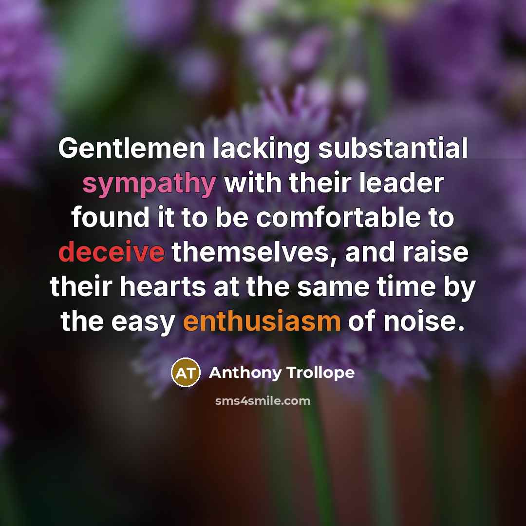 “Gentlemen lacking substantial sympathy with their leader found it to be comfortable to deceive themselves, and raise their hearts at the same time by the easy enthusiasm of noise.” quote by Anthony Trollope
