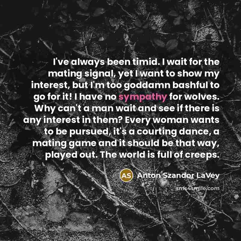 “I've always been timid. I wait for the mating signal, yet I want to show my interest, but I'm too goddamn bashful to go for it! I have no sympathy for wolves. Why can't a man wait and see if there is any interest in them? Every woman wants to be pursued, it's a courting dance, a mating game and it…” quote by Anton Szandor LaVey