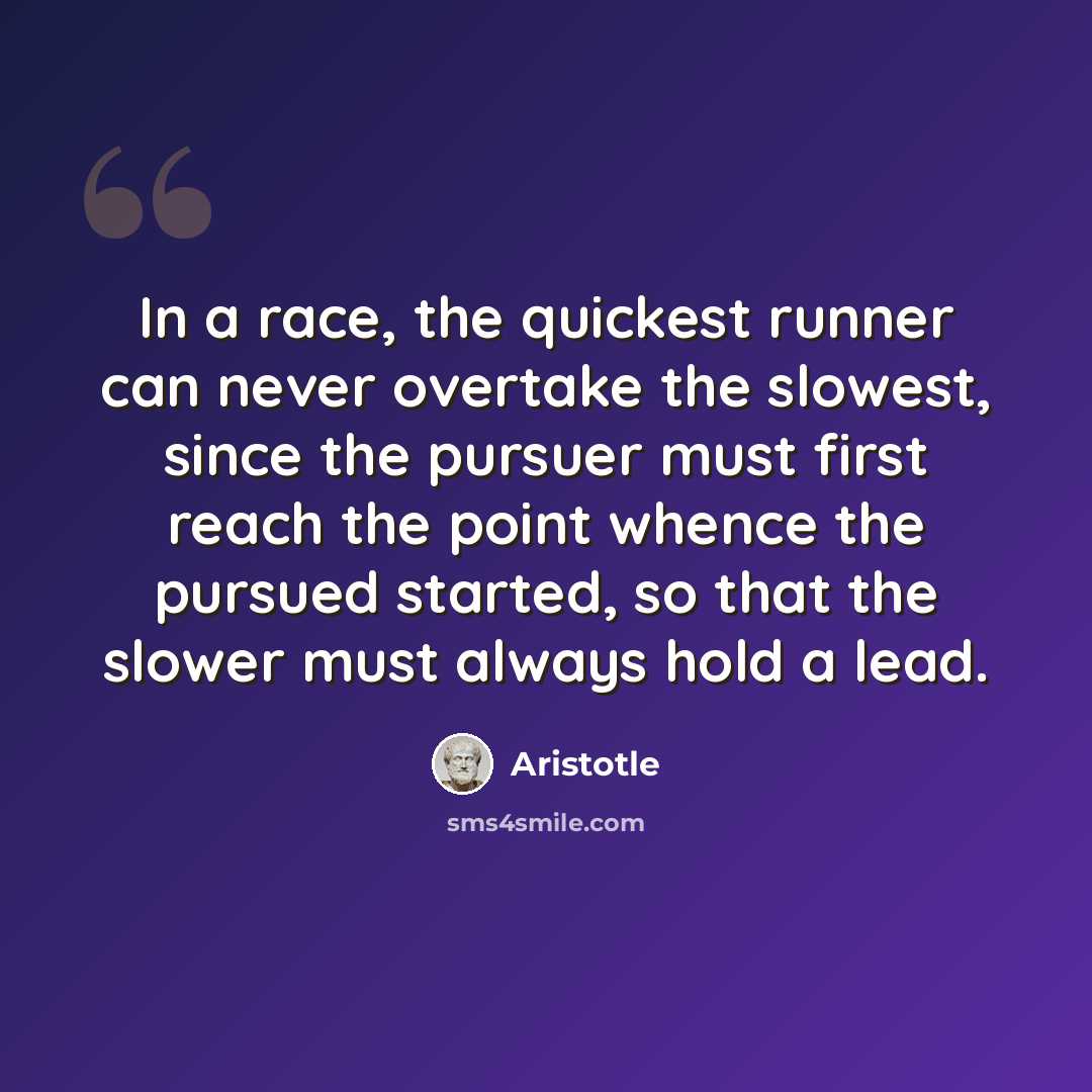 “In a race, the quickest runner can never overtake the slowest, since the pursuer must first reach the point whence the pursued started, so that the slower must always hold a lead.” quote by Aristotle