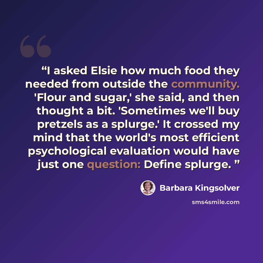 “I asked Elsie how much food they needed from outside the community. 'Flour and sugar,' she said, and then thought a bit. 'Sometimes we'll buy pretzels as a splurge.' It crossed my mind that the world's most efficient psychological evaluation would have just one question: Define splurge.” quote by Barbara Kingsolver