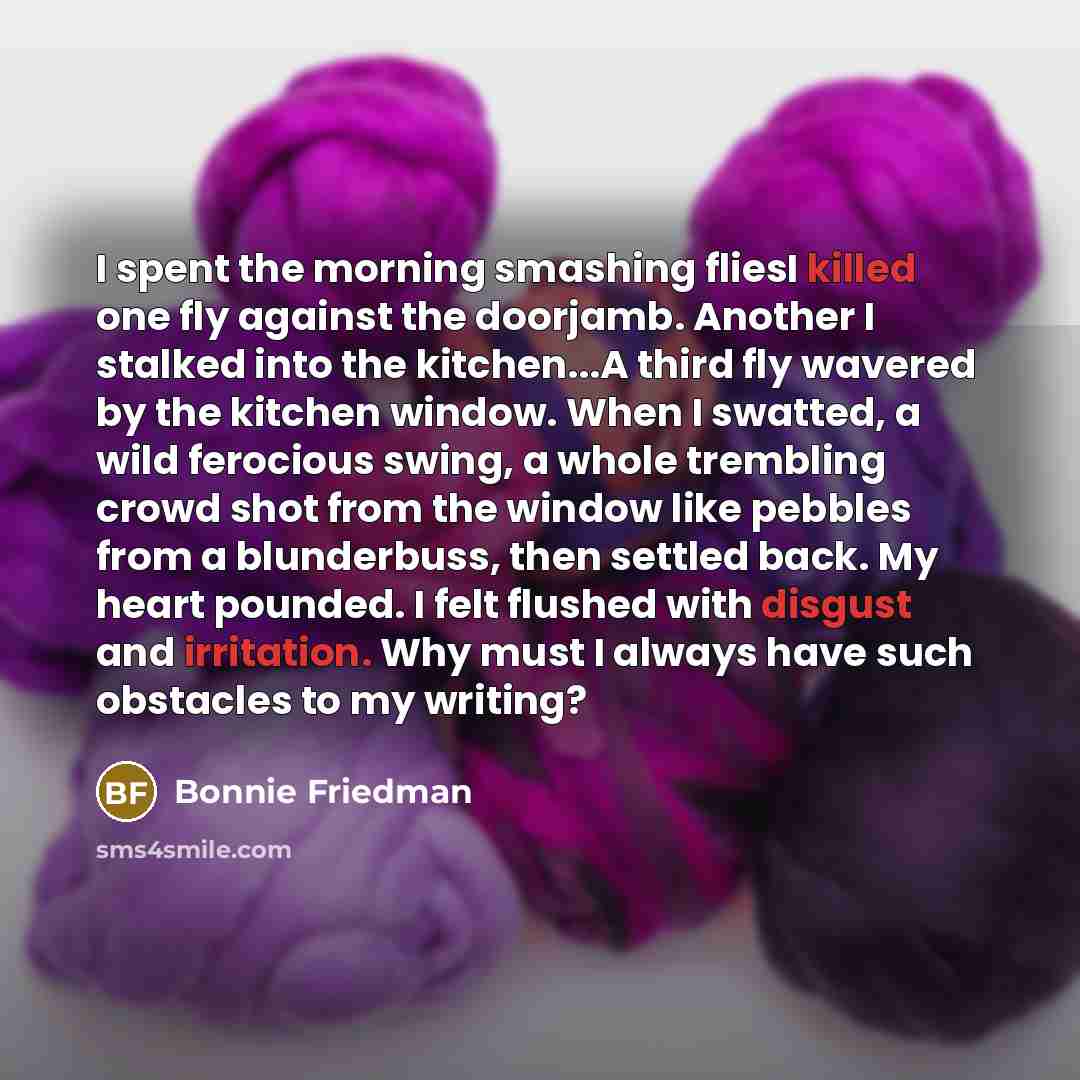 “I spent the morning smashing fliesI killed one fly against the doorjamb. Another I stalked into the kitchen...A third fly wavered by the kitchen window. When I swatted, a wild ferocious swing, a whole trembling crowd shot from the window like pebbles from a blunderbuss, then settled back. My heart…” quote by Bonnie Friedman