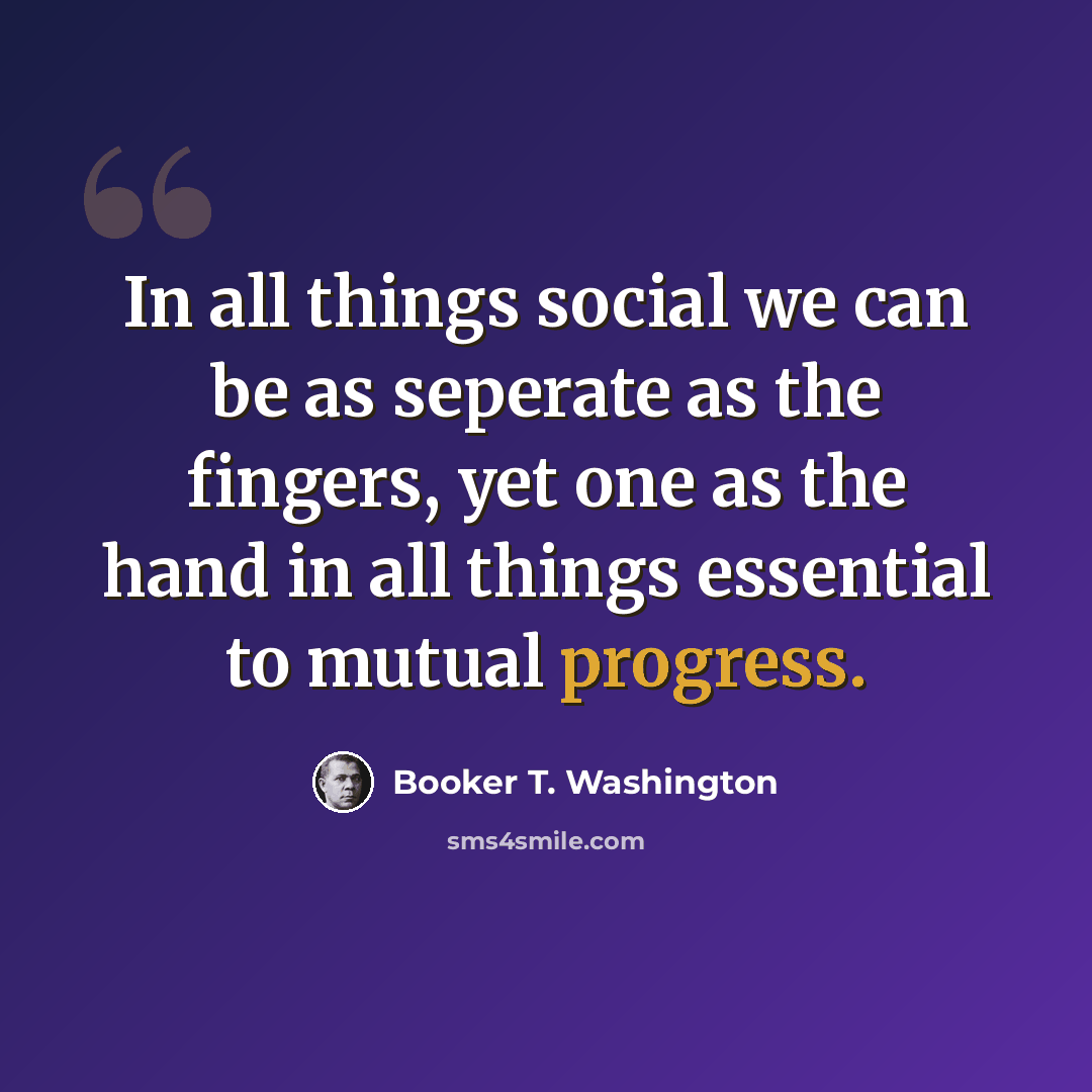 “In all things social we can be as seperate as the fingers, yet one as the hand in all things essential to mutual progress.” quote by Booker T. Washington