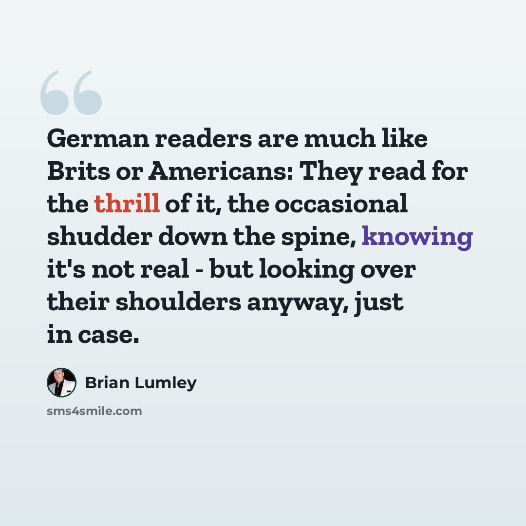 “German readers are much like Brits or Americans: They read for the thrill of it, the occasional shudder down the spine, knowing it's not real - but looking over their shoulders anyway, just in case.” quote by Brian Lumley