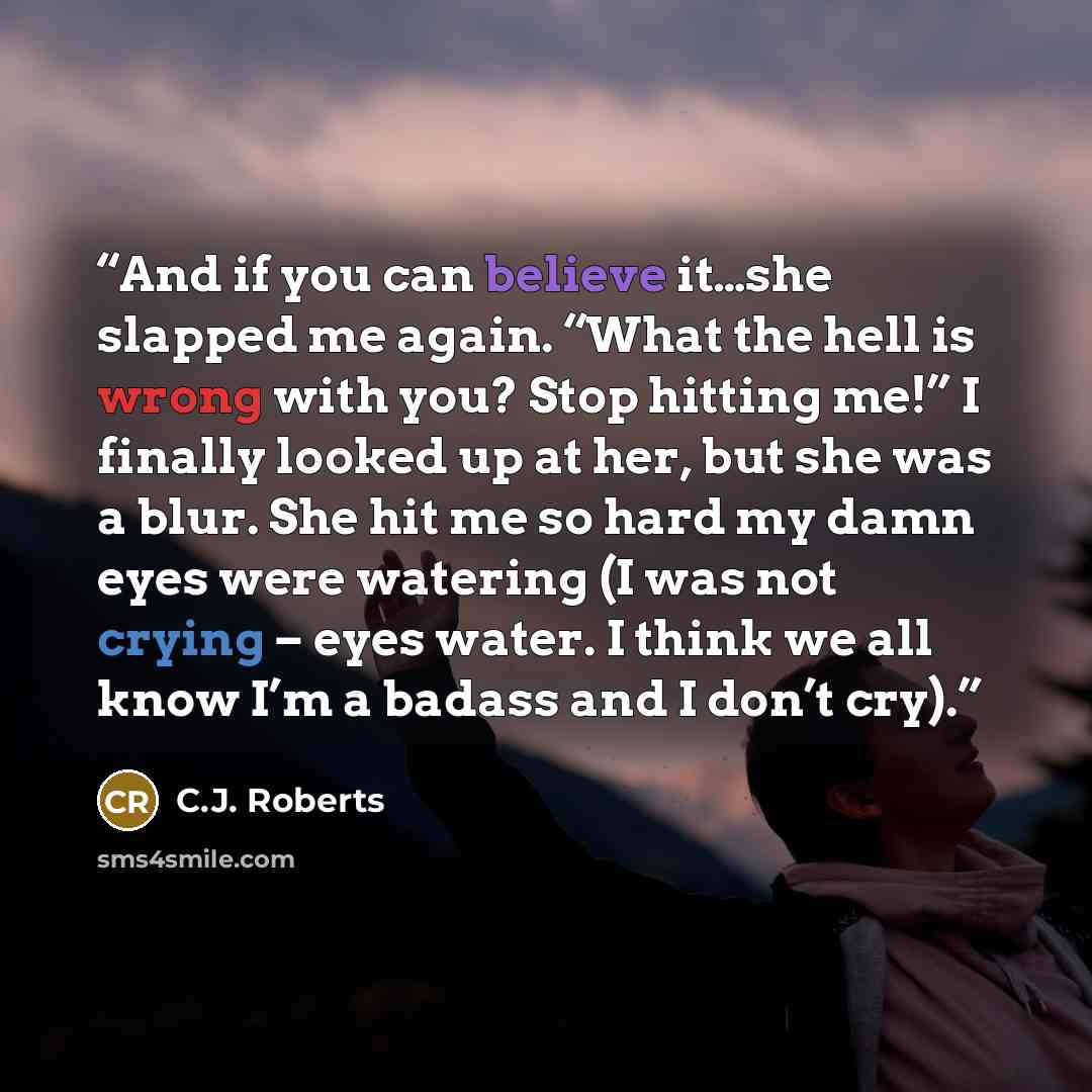 “And if you can believe it…she slapped me again. “What the hell is wrong with you? Stop hitting me!” I finally looked up at her, but she was a blur. She hit me so hard my damn eyes were watering (I was not crying – eyes water. I think we all know I’m a badass and I don’t cry).” quote by C.J. Roberts