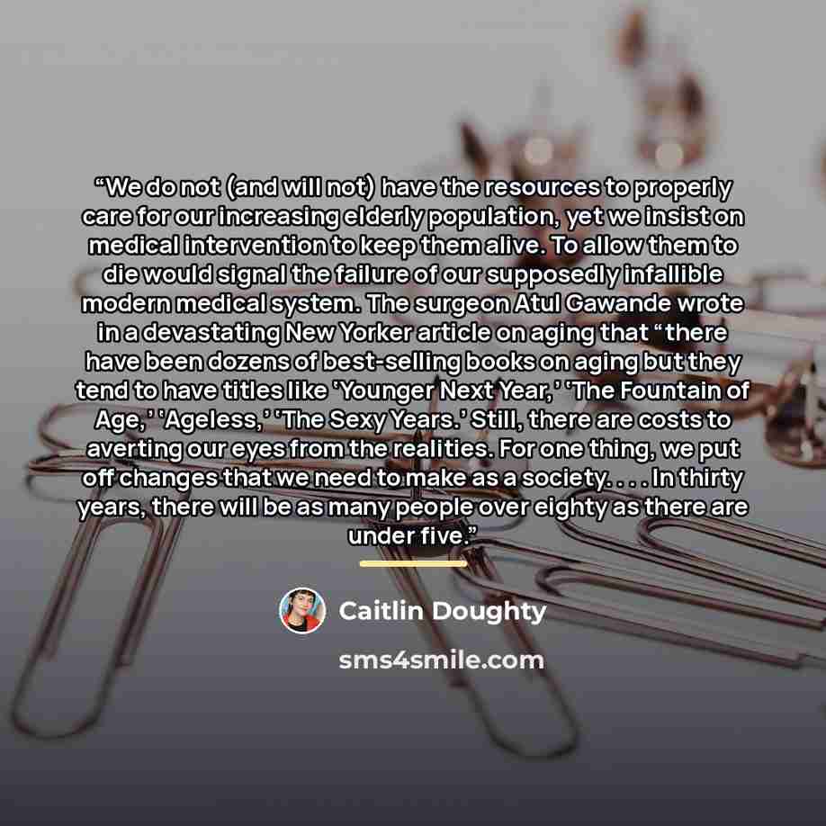 “We do not (and will not) have the resources to properly care for our increasing elderly population, yet we insist on medical intervention to keep them alive. To allow them to die would signal the failure of our supposedly infallible modern medical system. The surgeon Atul Gawande wrote in a…” quote by Caitlin Doughty