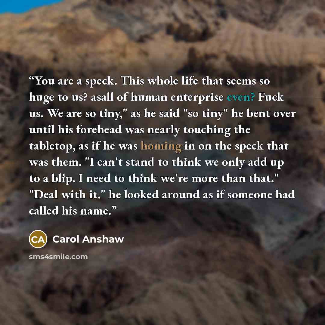 “You are a speck. This whole life that seems so huge to us? asall of human enterprise even? Fuck us. We are so tiny," as he said "so tiny" he bent over until his forehead was nearly touching the tabletop, as if he was homing in on the speck that was them. "I can't stand to think we only add up to a…” quote by Carol Anshaw