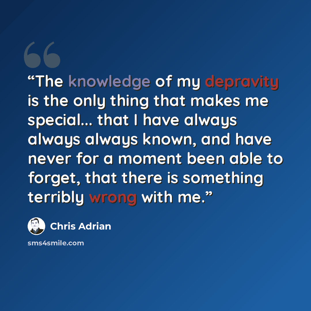 “The knowledge of my depravity is the only thing that makes me special... that I have always always always known, and have never for a moment been able to forget, that there is something terribly wrong with me.” quote by Chris Adrian