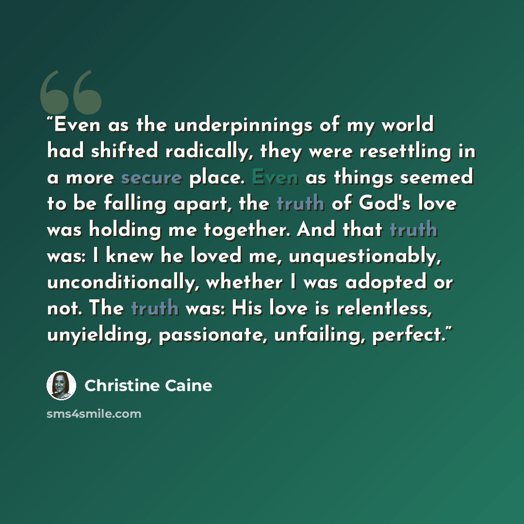“Even as the underpinnings of my world had shifted radically, they were resettling in a more secure place. Even as things seemed to be falling apart, the truth of God's love was holding me together. And that truth was: I knew he loved me, unquestionably, unconditionally, whether I was adopted or…” quote by Christine Caine