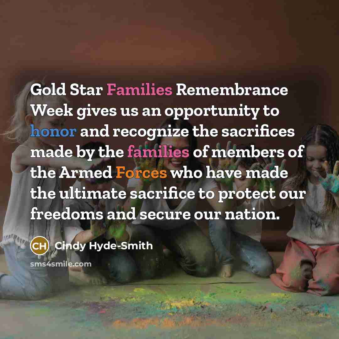 “Gold Star Families Remembrance Week gives us an opportunity to honor and recognize the sacrifices made by the families of members of the Armed Forces who have made the ultimate sacrifice to protect our freedoms and secure our nation.” quote by Cindy Hyde-Smith