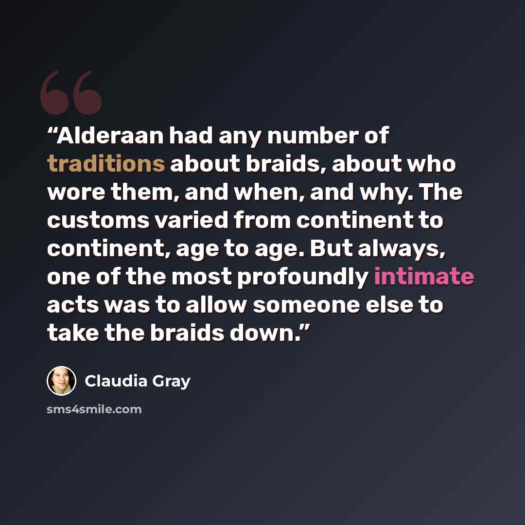“Alderaan had any number of traditions about braids, about who wore them, and when, and why. The customs varied from continent to continent, age to age. But always, one of the most profoundly intimate acts was to allow someone else to take the braids down.” quote by Claudia Gray