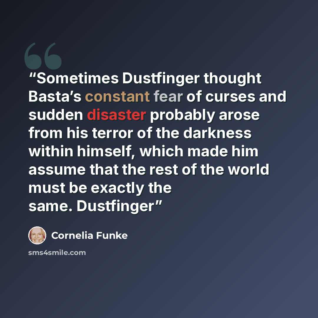 “Sometimes Dustfinger thought Basta’s constant fear of curses and sudden disaster probably arose from his terror of the darkness within himself, which made him assume that the rest of the world must be exactly the same. Dustfinger” quote by Cornelia Funke
