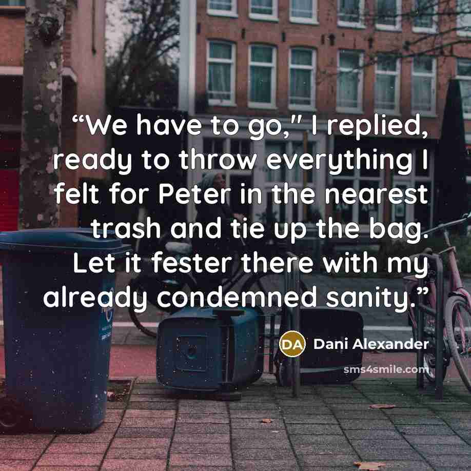 “We have to go," I replied, ready to throw everything I felt for Peter in the nearest trash and tie up the bag. Let it fester there with my already condemned sanity.” quote by Dani Alexander