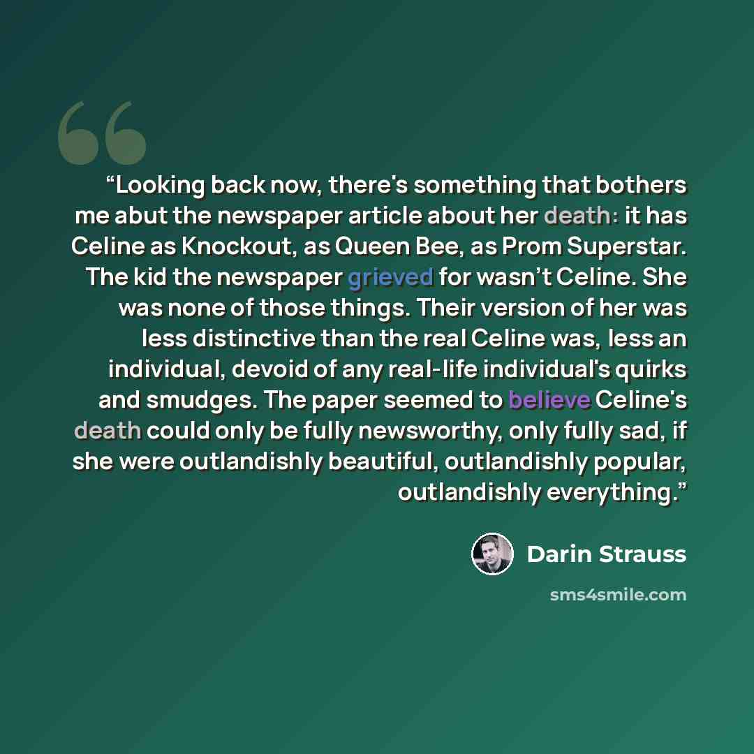 “Looking back now, there's something that bothers me abut the newspaper article about her death: it has Celine as Knockout, as Queen Bee, as Prom Superstar. The kid the newspaper grieved for wasn't Celine. She was none of those things. Their version of her was less distinctive than the real Celine…” quote by Darin Strauss