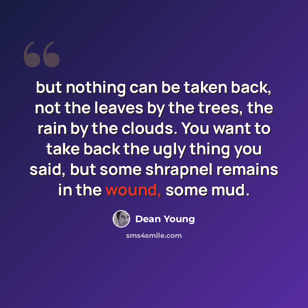 “but nothing can be taken back, not the leaves by the trees, the rain by the clouds. You want to take back the ugly thing you said, but some shrapnel remains in the wound, some mud.” quote by Dean Young