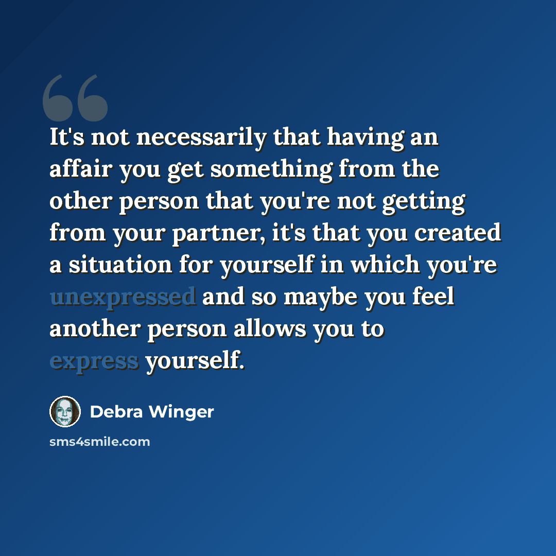 “It's not necessarily that having an affair you get something from the other person that you're not getting from your partner, it's that you created a situation for yourself in which you're unexpressed and so maybe you feel another person allows you to express yourself.” quote by Debra Winger