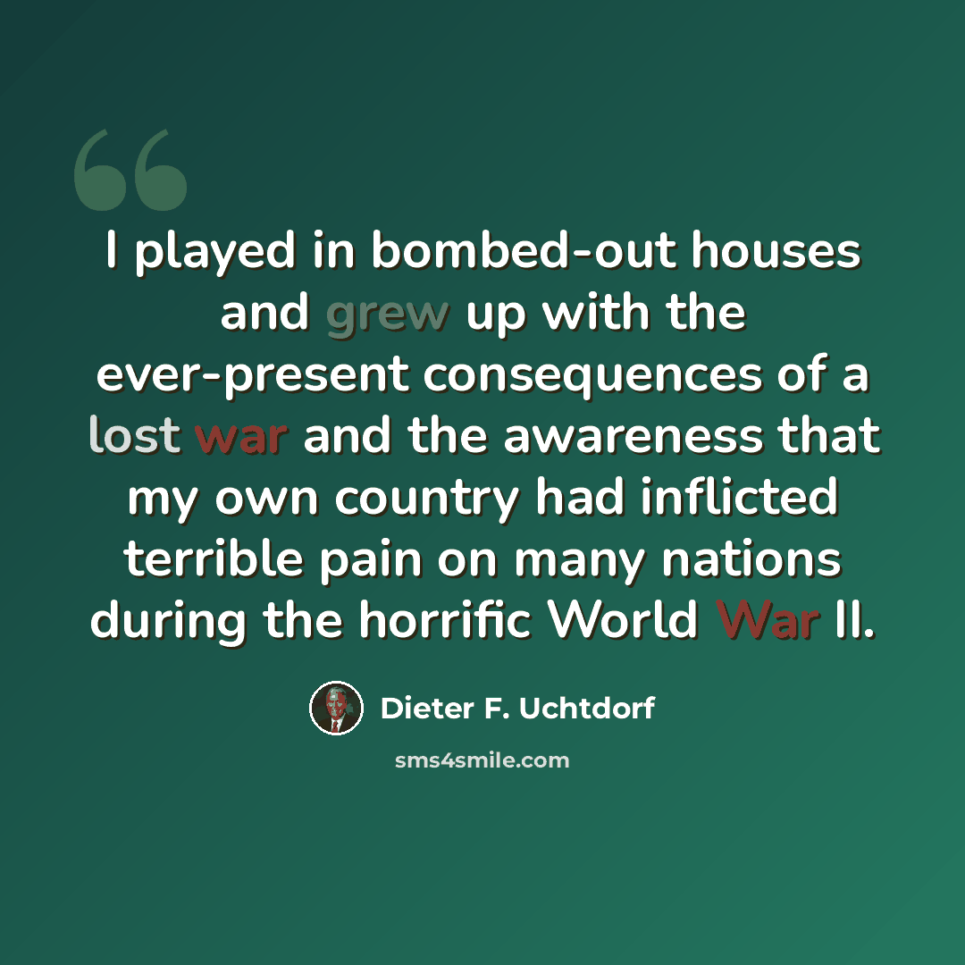 “I played in bombed-out houses and grew up with the ever-present consequences of a lost war and the awareness that my own country had inflicted terrible pain on many nations during the horrific World War II.” quote by Dieter F. Uchtdorf