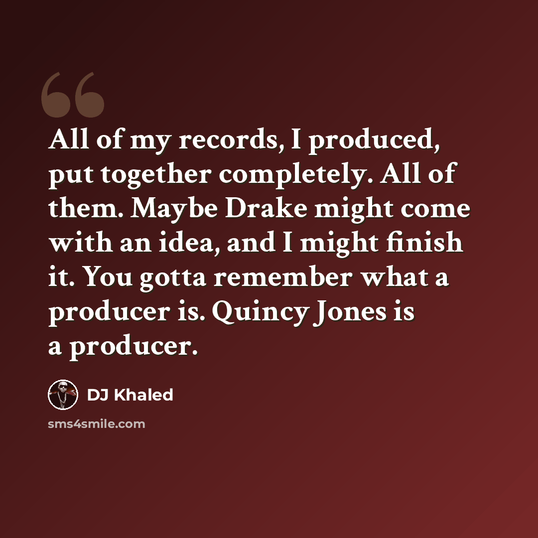 “All of my records, I produced, put together completely. All of them. Maybe Drake might come with an idea, and I might finish it. You gotta remember what a producer is. Quincy Jones is a producer.” quote by DJ Khaled