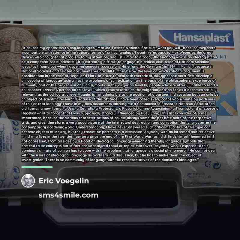“It caused my opposition to any ideologies—Marxist, Fascist, National Socialist, what you will—because they were incompatible with science in the rational sense of critical analysis. I again refer back to Max Weber as the great thinker who brought that problem to my attention; and I still maintain…” quote by eric voegelin
