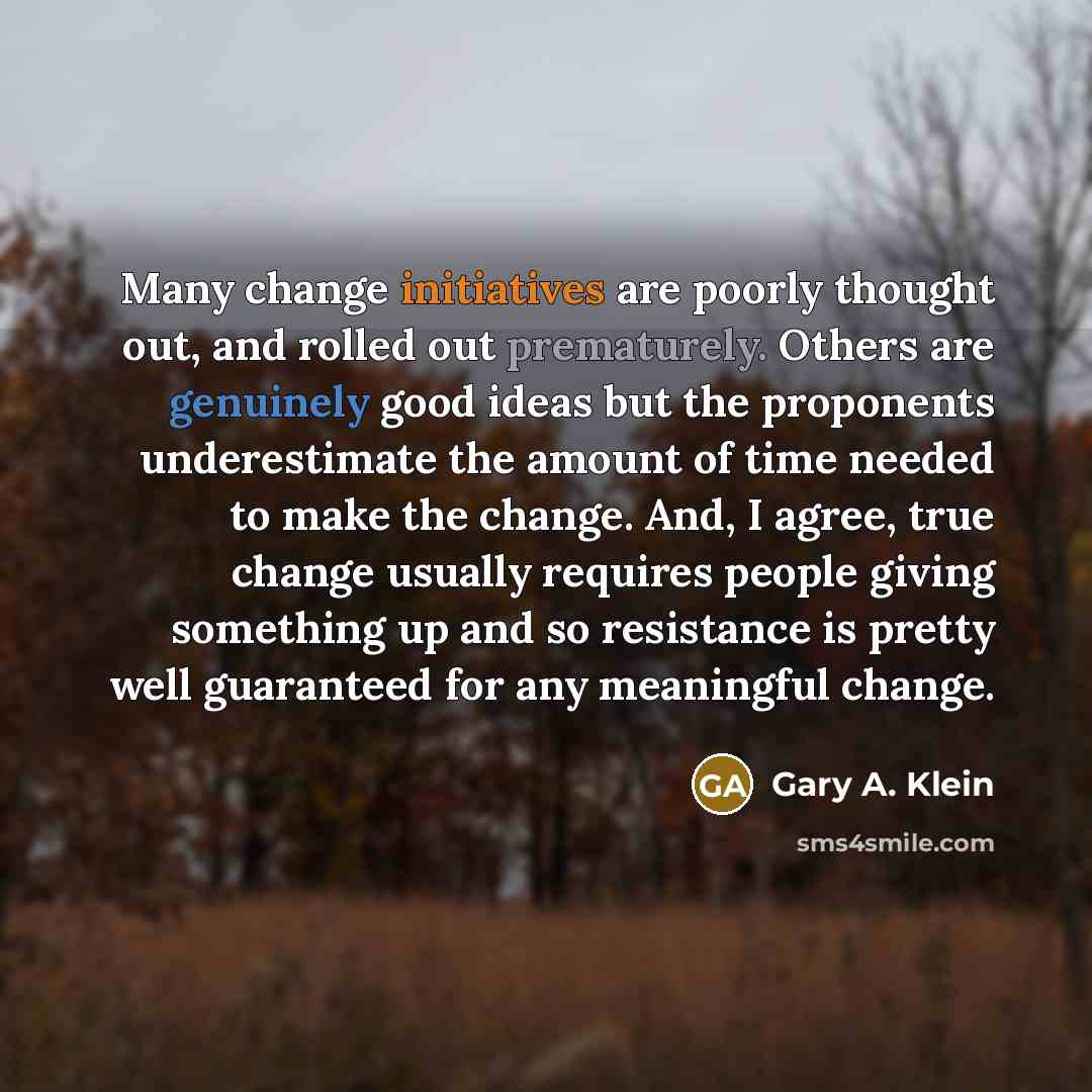 “Many change initiatives are poorly thought out, and rolled out prematurely. Others are genuinely good ideas but the proponents underestimate the amount of time needed to make the change. And, I agree, true change usually requires people giving something up and so resistance is pretty well…” quote by Gary A. Klein