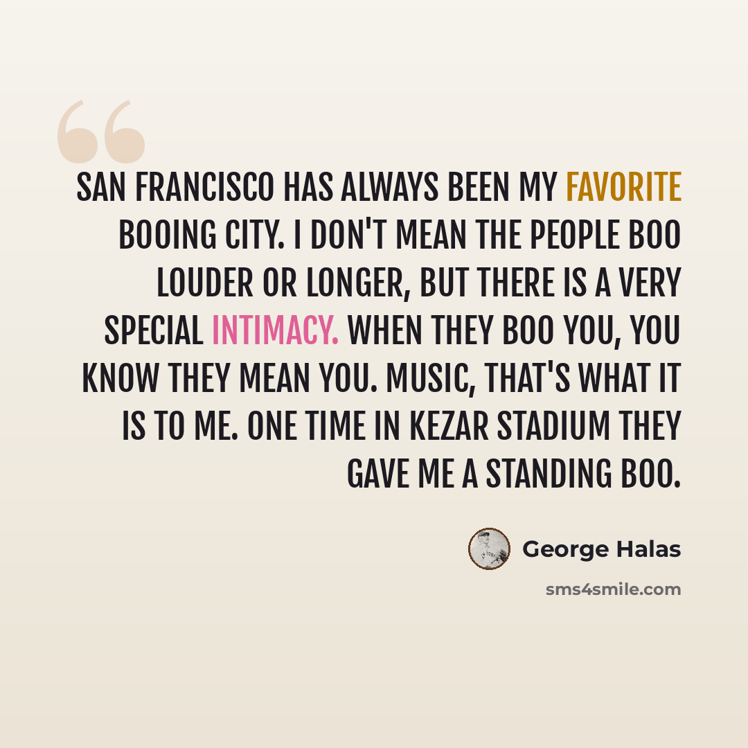 “San Francisco has always been my favorite booing city. I don't mean the people boo louder or longer, but there is a very special intimacy. When they boo you, you know they mean you. Music, that's what it is to me. One time in Kezar Stadium they gave me a standing boo.” quote by George Halas