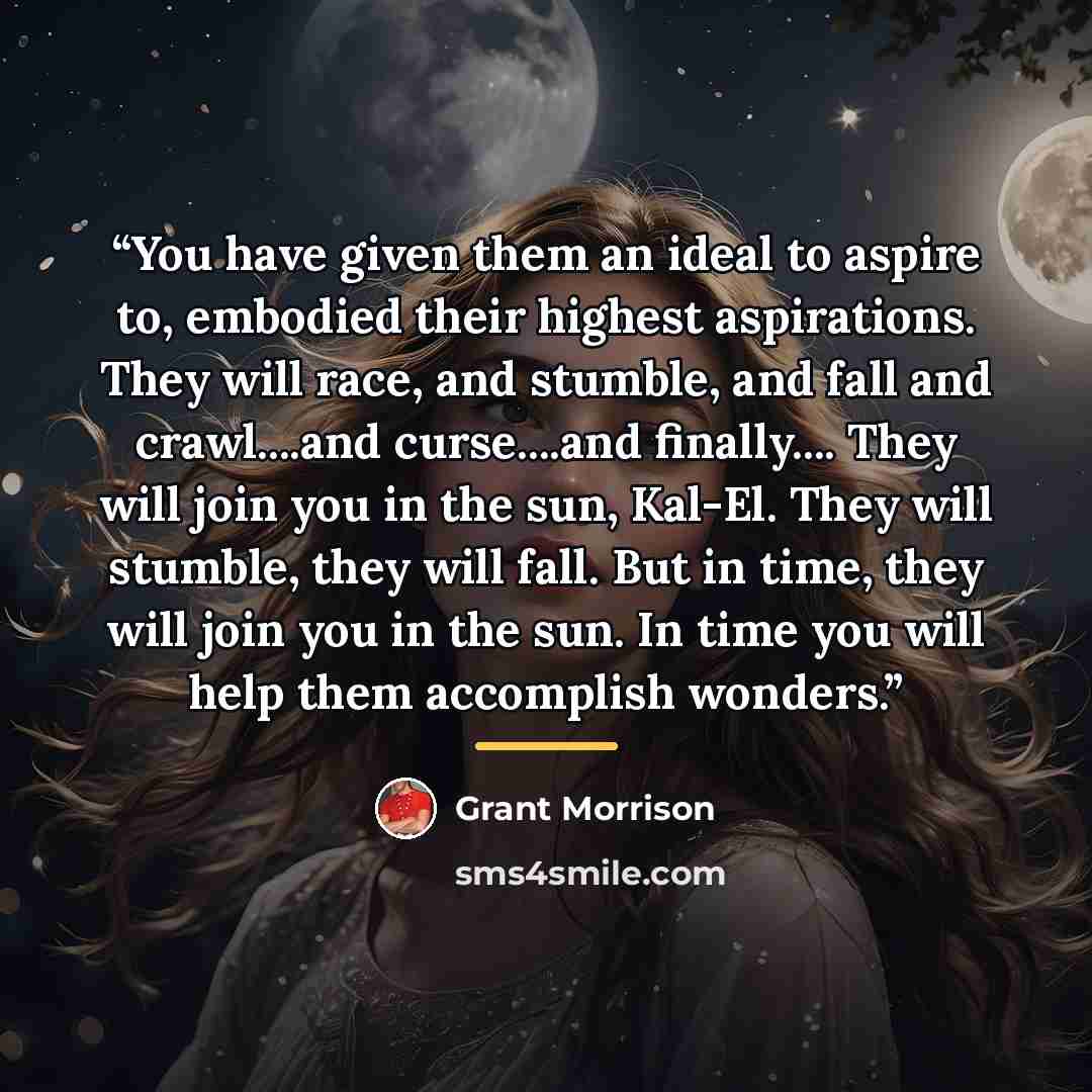 “You have given them an ideal to aspire to, embodied their highest aspirations. They will race, and stumble, and fall and crawl…and curse…and finally… They will join you in the sun, Kal-El. They will stumble, they will fall. But in time, they will join you in the sun. In time you will help them…” quote by Grant Morrison